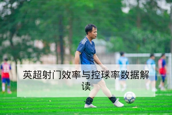 英超射门效率与关键传球转换率数据解读
