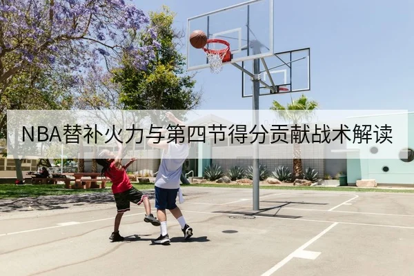 NBA替补火力与第四节得分贡献战术解读